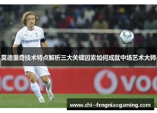 莫德里奇技术特点解析三大关键因素如何成就中场艺术大师