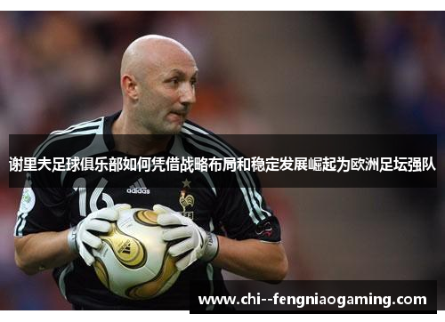 谢里夫足球俱乐部如何凭借战略布局和稳定发展崛起为欧洲足坛强队