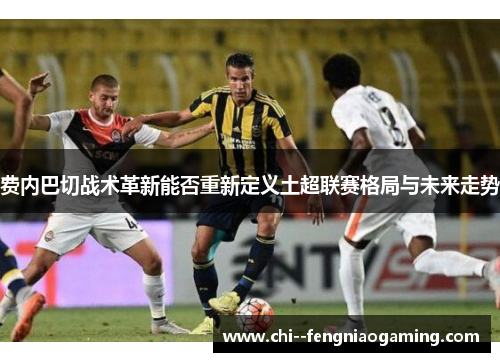 费内巴切战术革新能否重新定义土超联赛格局与未来走势