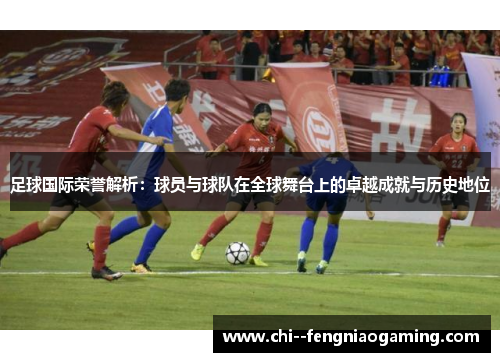 足球国际荣誉解析：球员与球队在全球舞台上的卓越成就与历史地位