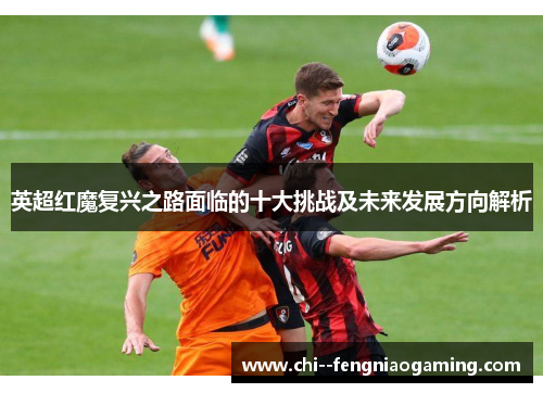 英超红魔复兴之路面临的十大挑战及未来发展方向解析 英超红魔复兴之路面临的十大挑战及未来发展方向解析
