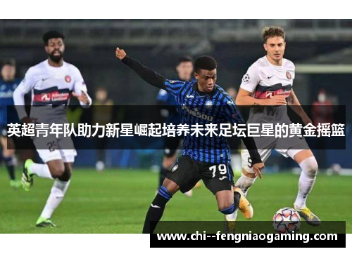 英超青年队助力新星崛起培养未来足坛巨星的黄金摇篮