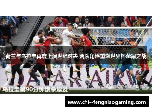 荷兰与乌拉圭再度上演世纪对决 两队角逐重燃世界杯荣耀之战 荷兰与乌拉圭再度上演世纪对决 两队角逐重燃世界杯荣耀之战