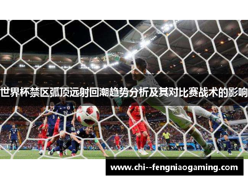 世界杯禁区弧顶远射回潮趋势分析及其对比赛战术的影响