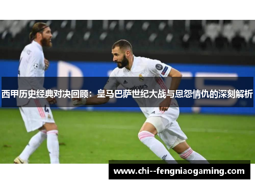 西甲历史经典对决回顾：皇马巴萨世纪大战与恩怨情仇的深刻解析