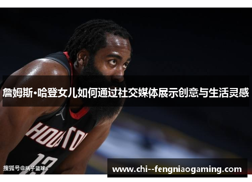 詹姆斯·哈登女儿如何通过社交媒体展示创意与生活灵感 詹姆斯·哈登女儿如何通过社交媒体展示创意与生活灵感