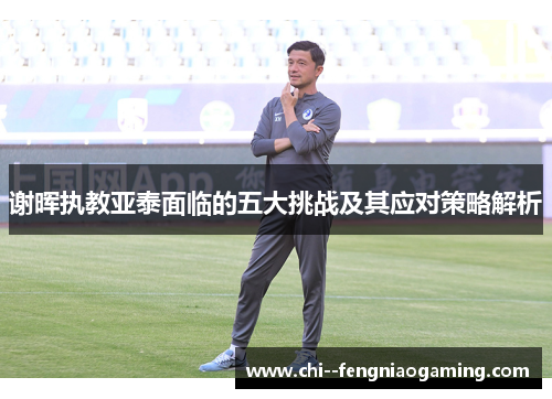 谢晖执教亚泰面临的五大挑战及其应对策略解析 谢晖执教亚泰面临的五大挑战及其应对策略解析