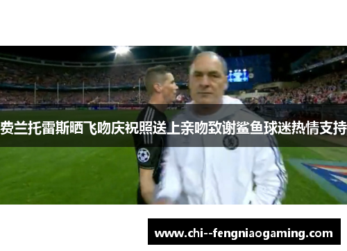 费兰托雷斯晒飞吻庆祝照送上亲吻致谢鲨鱼球迷热情支持