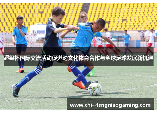 超级杯国际交流活动促进跨文化体育合作与全球足球发展新机遇 超级杯国际交流活动促进跨文化体育合作与全球足球发展新机遇