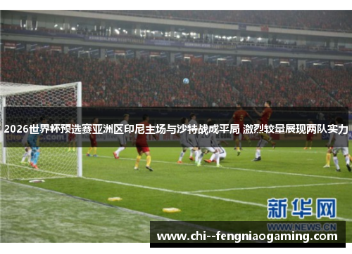 2026世界杯预选赛亚洲区印尼主场与沙特战成平局 激烈较量展现两队实力