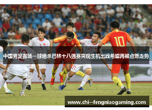 中国男足客场一球绝杀巴林十八强赛突现生机出线希望再被点燃走势 中国男足客场一球绝杀巴林十八强赛突现生机出线希望再被点燃走势