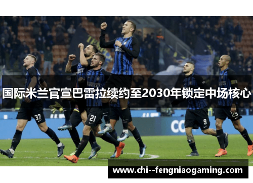 国际米兰官宣巴雷拉续约至2030年锁定中场核心 国际米兰官宣巴雷拉续约至2030年锁定中场核心