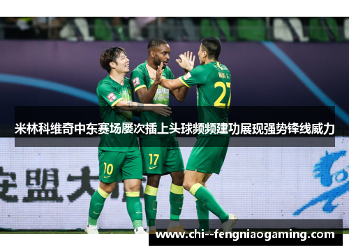 米林科维奇中东赛场屡次插上头球频频建功展现强势锋线威力 米林科维奇中东赛场屡次插上头球频频建功展现强势锋线威力