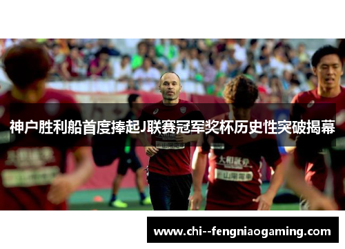 神户胜利船首度捧起J联赛冠军奖杯历史性突破揭幕 神户胜利船首度捧起J联赛冠军奖杯历史性突破揭幕