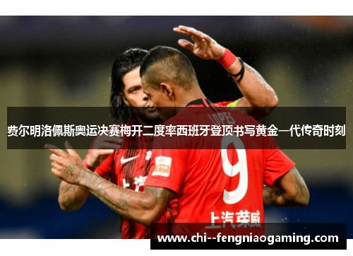 费尔明洛佩斯奥运决赛梅开二度率西班牙登顶书写黄金一代传奇时刻 费尔明洛佩斯奥运决赛梅开二度率西班牙登顶书写黄金一代传奇时刻