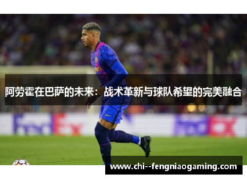 阿劳霍在巴萨的未来：战术革新与球队希望的完美融合