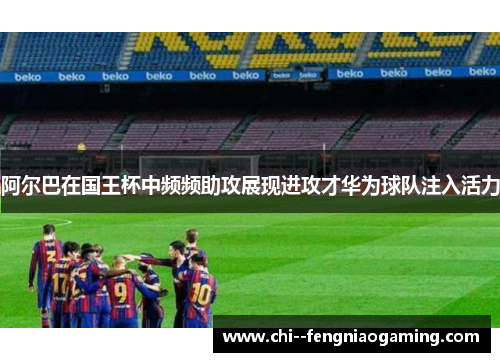阿尔巴在国王杯中频频助攻展现进攻才华为球队注入活力