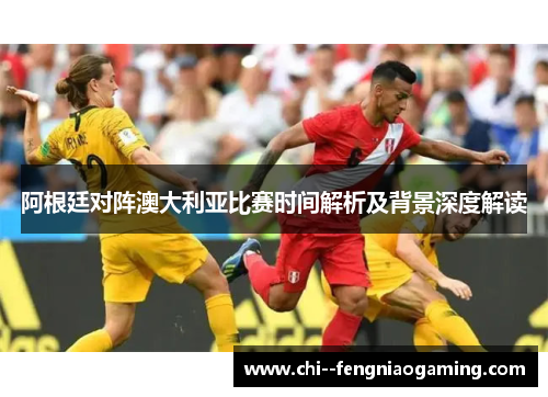阿根廷对阵澳大利亚比赛时间解析及背景深度解读