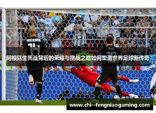阿根廷生死战背后的荣耀与挑战之路如何塑造世界足球新传奇