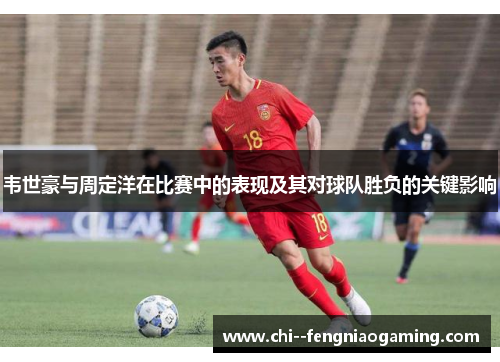 韦世豪与周定洋在比赛中的表现及其对球队胜负的关键影响