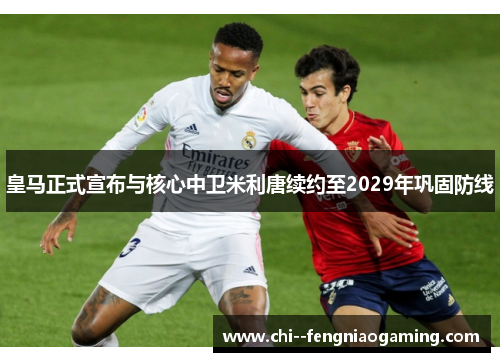 皇马正式宣布与核心中卫米利唐续约至2029年巩固防线