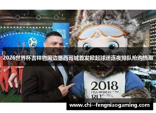 2026世界杯吉祥物周边墨西哥城首发掀起球迷连夜排队抢购热潮 2026世界杯吉祥物周边墨西哥城首发掀起球迷连夜排队抢购热潮