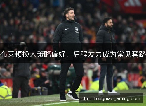 布莱顿换人策略偏好，后程发力成为常见套路